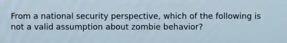 From a national security perspective, which of the following is not a valid assumption about zombie behavior?