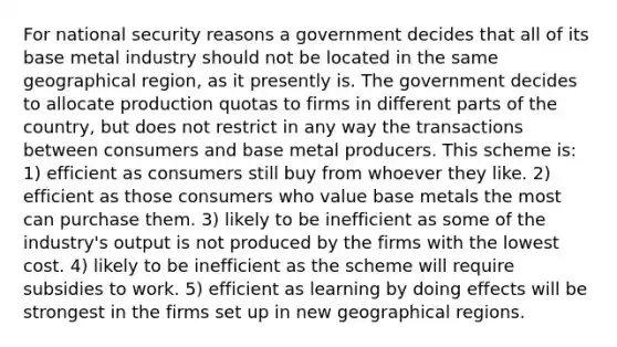 For national security reasons a government decides that all of its base metal industry should not be located in the same geographical region, as it presently is. The government decides to allocate production quotas to firms in different parts of the country, but does not restrict in any way the transactions between consumers and base metal producers. This scheme is: 1) efficient as consumers still buy from whoever they like. 2) efficient as those consumers who value base metals the most can purchase them. 3) likely to be inefficient as some of the industry's output is not produced by the firms with the lowest cost. 4) likely to be inefficient as the scheme will require subsidies to work. 5) efficient as learning by doing effects will be strongest in the firms set up in new geographical regions.