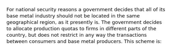 For national security reasons a government decides that all of its base metal industry should not be located in the same geographical region, as it presently is. The government decides to allocate production quotas to firms in different parts of the country, but does not restrict in any way the transactions between consumers and base metal producers. This scheme is: