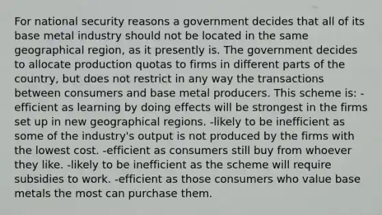 For national security reasons a government decides that all of its base metal industry should not be located in the same geographical region, as it presently is. The government decides to allocate production quotas to firms in different parts of the country, but does not restrict in any way the transactions between consumers and base metal producers. This scheme is: -efficient as learning by doing effects will be strongest in the firms set up in new geographical regions. -likely to be inefficient as some of the industry's output is not produced by the firms with the lowest cost. -efficient as consumers still buy from whoever they like. -likely to be inefficient as the scheme will require subsidies to work. -efficient as those consumers who value base metals the most can purchase them.