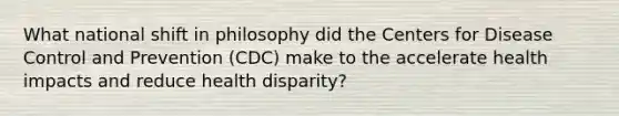 What national shift in philosophy did the Centers for Disease Control and Prevention (CDC) make to the accelerate health impacts and reduce health disparity?