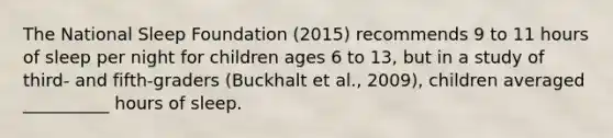 The National Sleep Foundation (2015) recommends 9 to 11 hours of sleep per night for children ages 6 to 13, but in a study of third- and fifth-graders (Buckhalt et al., 2009), children averaged __________ hours of sleep.