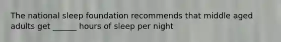 The national sleep foundation recommends that middle aged adults get ______ hours of sleep per night