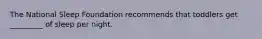 The National Sleep Foundation recommends that toddlers get _________ of sleep per night.