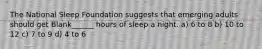 The National Sleep Foundation suggests that emerging adults should get Blank______ hours of sleep a night. a) 6 to 8 b) 10 to 12 c) 7 to 9 d) 4 to 6