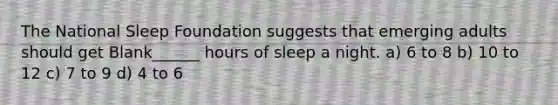 The National Sleep Foundation suggests that emerging adults should get Blank______ hours of sleep a night. a) 6 to 8 b) 10 to 12 c) 7 to 9 d) 4 to 6