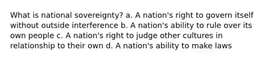 What is national sovereignty? a. A nation's right to govern itself without outside interference b. A nation's ability to rule over its own people c. A nation's right to judge other cultures in relationship to their own d. A nation's ability to make laws