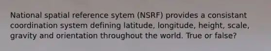 National spatial reference sytem (NSRF) provides a consistant coordination system defining latitude, longitude, height, scale, gravity and orientation throughout the world. True or false?