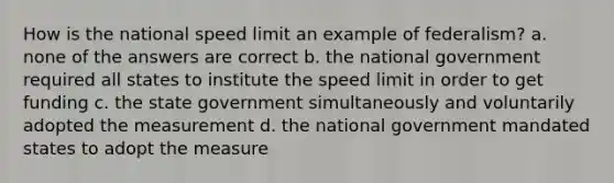 How is the national speed limit an example of federalism? a. none of the answers are correct b. the national government required all states to institute the speed limit in order to get funding c. the state government simultaneously and voluntarily adopted the measurement d. the national government mandated states to adopt the measure