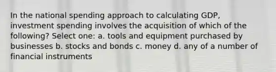 In the national spending approach to calculating GDP, investment spending involves the acquisition of which of the following? Select one: a. tools and equipment purchased by businesses b. stocks and bonds c. money d. any of a number of financial instruments