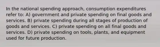 In the national spending approach, consumption expenditures refer to: A) government and private spending on final goods and services. B) private spending during all stages of production of goods and services. C) private spending on all final goods and services. D) private spending on tools, plants, and equipment used for future production.