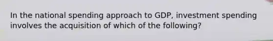 In the national spending approach to GDP, investment spending involves the acquisition of which of the following?