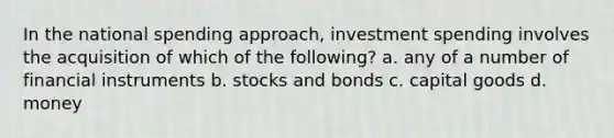 In the national spending approach, investment spending involves the acquisition of which of the following? a. any of a number of financial instruments b. stocks and bonds c. capital goods d. money