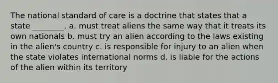 The national standard of care is a doctrine that states that a state ________. a. must treat aliens the same way that it treats its own nationals b. must try an alien according to the laws existing in the alien's country c. is responsible for injury to an alien when the state violates international norms d. is liable for the actions of the alien within its territory