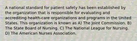 A national standard for patient safety has been established by the organization that is responsible for evaluating and accrediting health-care organizations and programs in the United States. This organization is known as A) The Joint Commission. B) The State Board of Nursing. C) The National League for Nursing. D) The American Nurses Association.