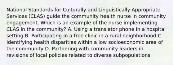 National Standards for Culturally and Linguistically Appropriate Services (CLAS) guide the community health nurse in community engagement. Which is an example of the nurse implementing CLAS in the community? A. Using a translator phone in a hospital setting B. Participating in a free clinic in a rural neighborhood C. Identifying health disparities within a low socioeconomic area of the community D. Partnering with community leaders in revisions of local policies related to diverse subpopulations