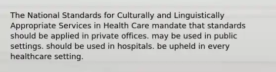 The National Standards for Culturally and Linguistically Appropriate Services in Health Care mandate that standards should be applied in private offices. may be used in public settings. should be used in hospitals. be upheld in every healthcare setting.