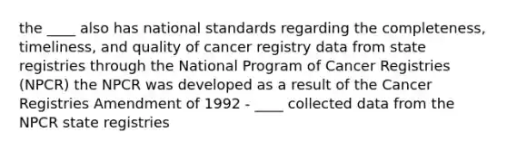 the ____ also has national standards regarding the completeness, timeliness, and quality of cancer registry data from state registries through the National Program of Cancer Registries (NPCR) the NPCR was developed as a result of the Cancer Registries Amendment of 1992 - ____ collected data from the NPCR state registries