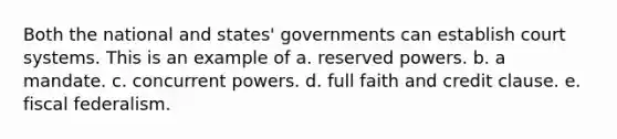 Both the national and states' governments can establish court systems. This is an example of a. reserved powers. b. a mandate. c. concurrent powers. d. full faith and credit clause. e. fiscal federalism.