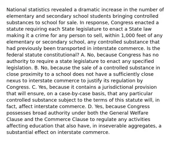 National statistics revealed a dramatic increase in the number of elementary and secondary school students bringing controlled substances to school for sale. In response, Congress enacted a statute requiring each State legislature to enact a State law making it a crime for any person to sell, within 1,000 feet of any elementary or secondary school, any controlled substance that had previously been transported in interstate commerce. Is the federal statute constitutional? A. No, because Congress has no authority to require a state legislature to enact any specified legislation. B. No, because the sale of a controlled substance in close proximity to a school does not have a sufficiently close nexus to interstate commerce to justify its regulation by Congress. C. Yes, because it contains a jurisdictional provision that will ensure, on a case-by-case basis, that any particular controlled substance subject to the terms of this statute will, in fact, affect interstate commerce. D. Yes, because Congress possesses broad authority under both the General Welfare Clause and the Commerce Clause to regulate any activities affecting education that also have, in inseverable aggregates, a substantial effect on interstate commerce.