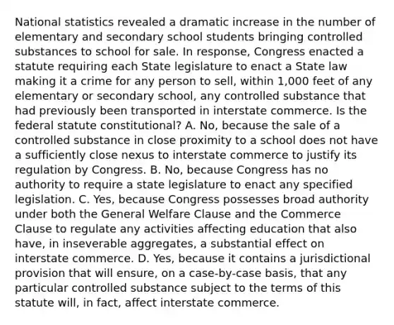 National statistics revealed a dramatic increase in the number of elementary and secondary school students bringing controlled substances to school for sale. In response, Congress enacted a statute requiring each State legislature to enact a State law making it a crime for any person to sell, within 1,000 feet of any elementary or secondary school, any controlled substance that had previously been transported in interstate commerce. Is the federal statute constitutional? A. No, because the sale of a controlled substance in close proximity to a school does not have a sufficiently close nexus to interstate commerce to justify its regulation by Congress. B. No, because Congress has no authority to require a state legislature to enact any specified legislation. C. Yes, because Congress possesses broad authority under both the General Welfare Clause and the Commerce Clause to regulate any activities affecting education that also have, in inseverable aggregates, a substantial effect on interstate commerce. D. Yes, because it contains a jurisdictional provision that will ensure, on a case-by-case basis, that any particular controlled substance subject to the terms of this statute will, in fact, affect interstate commerce.