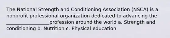 The National Strength and Conditioning Association (NSCA) is a nonprofit professional organization dedicated to advancing the __________________profession around the world a. Strength and conditioning b. Nutrition c. Physical education