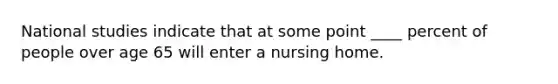 National studies indicate that at some point ____ percent of people over age 65 will enter a nursing home.