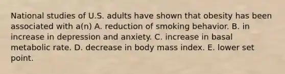 National studies of U.S. adults have shown that obesity has been associated with a(n) A. reduction of smoking behavior. B. in increase in depression and anxiety. C. increase in basal metabolic rate. D. decrease in body mass index. E. lower set point.