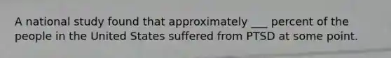 A national study found that approximately ___ percent of the people in the United States suffered from PTSD at some point.