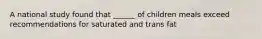 A national study found that ______ of children meals exceed recommendations for saturated and trans fat