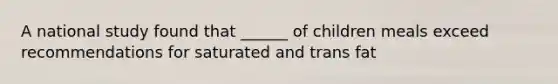 A national study found that ______ of children meals exceed recommendations for saturated and trans fat