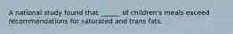 A national study found that ______ of children's meals exceed recommendations for saturated and trans fats.