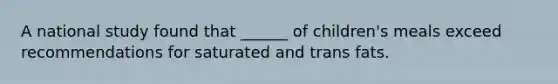 A national study found that ______ of children's meals exceed recommendations for saturated and trans fats.