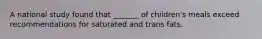 A national study found that _______ of children's meals exceed recommendations for saturated and trans fats.