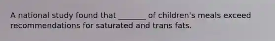A national study found that _______ of children's meals exceed recommendations for saturated and trans fats.