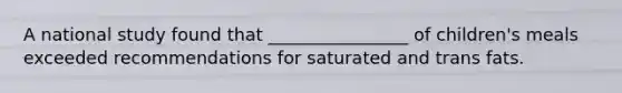 A national study found that ________________ of children's meals exceeded recommendations for saturated and trans fats.