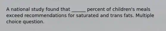 A national study found that ______ percent of children's meals exceed recommendations for saturated and trans fats. Multiple choice question.