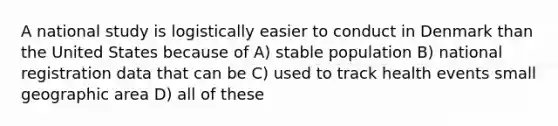 A national study is logistically easier to conduct in Denmark than the United States because of A) stable population B) national registration data that can be C) used to track health events small geographic area D) all of these