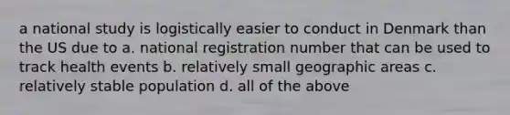 a national study is logistically easier to conduct in Denmark than the US due to a. national registration number that can be used to track health events b. relatively small geographic areas c. relatively stable population d. all of the above