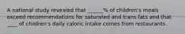 A national study revealed that ______% of children's meals exceed recommendations for saturated and trans fats and that ____ of children's daily caloric intake comes from restaurants.