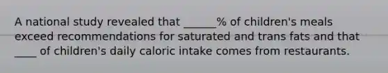 A national study revealed that ______% of children's meals exceed recommendations for saturated and trans fats and that ____ of children's daily caloric intake comes from restaurants.