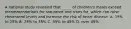 A national study revealed that _____ of children's meals exceed recommendations for saturated and trans fat, which can raise cholesterol levels and increase the risk of heart disease. A. 15% to 25% B. 25% to 35% C. 35% to 45% D. over 45%