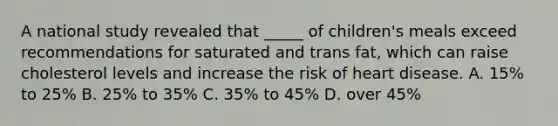 A national study revealed that _____ of children's meals exceed recommendations for saturated and trans fat, which can raise cholesterol levels and increase the risk of heart disease. A. 15% to 25% B. 25% to 35% C. 35% to 45% D. over 45%