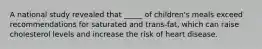 A national study revealed that _____ of children's meals exceed recommendations for saturated and trans-fat, which can raise cholesterol levels and increase the risk of heart disease.