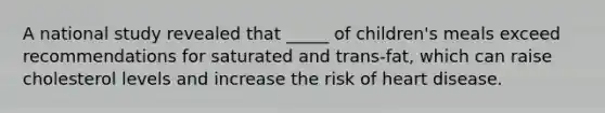A national study revealed that _____ of children's meals exceed recommendations for saturated and trans-fat, which can raise cholesterol levels and increase the risk of heart disease.