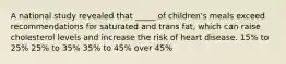 A national study revealed that _____ of children's meals exceed recommendations for saturated and trans fat, which can raise cholesterol levels and increase the risk of heart disease. 15% to 25% 25% to 35% 35% to 45% over 45%