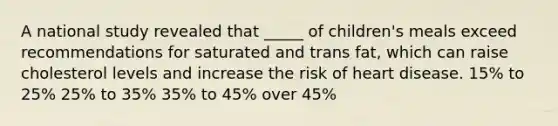 A national study revealed that _____ of children's meals exceed recommendations for saturated and trans fat, which can raise cholesterol levels and increase the risk of heart disease. 15% to 25% 25% to 35% 35% to 45% over 45%