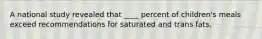 A national study revealed that ____ percent of children's meals exceed recommendations for saturated and trans fats.