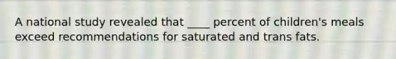 A national study revealed that ____ percent of children's meals exceed recommendations for saturated and trans fats.