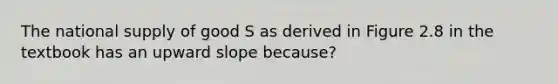 The national supply of good S as derived in Figure 2.8 in the textbook has an upward slope because?